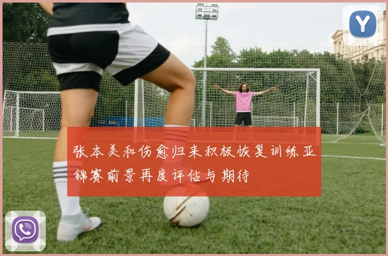 张本美和伤愈归来积极恢复训练亚锦赛前景再度评估与期待