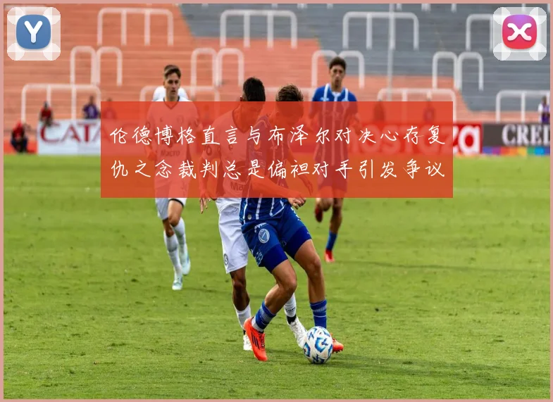 伦德博格直言与布泽尔对决心存复仇之念裁判总是偏袒对手引发争议